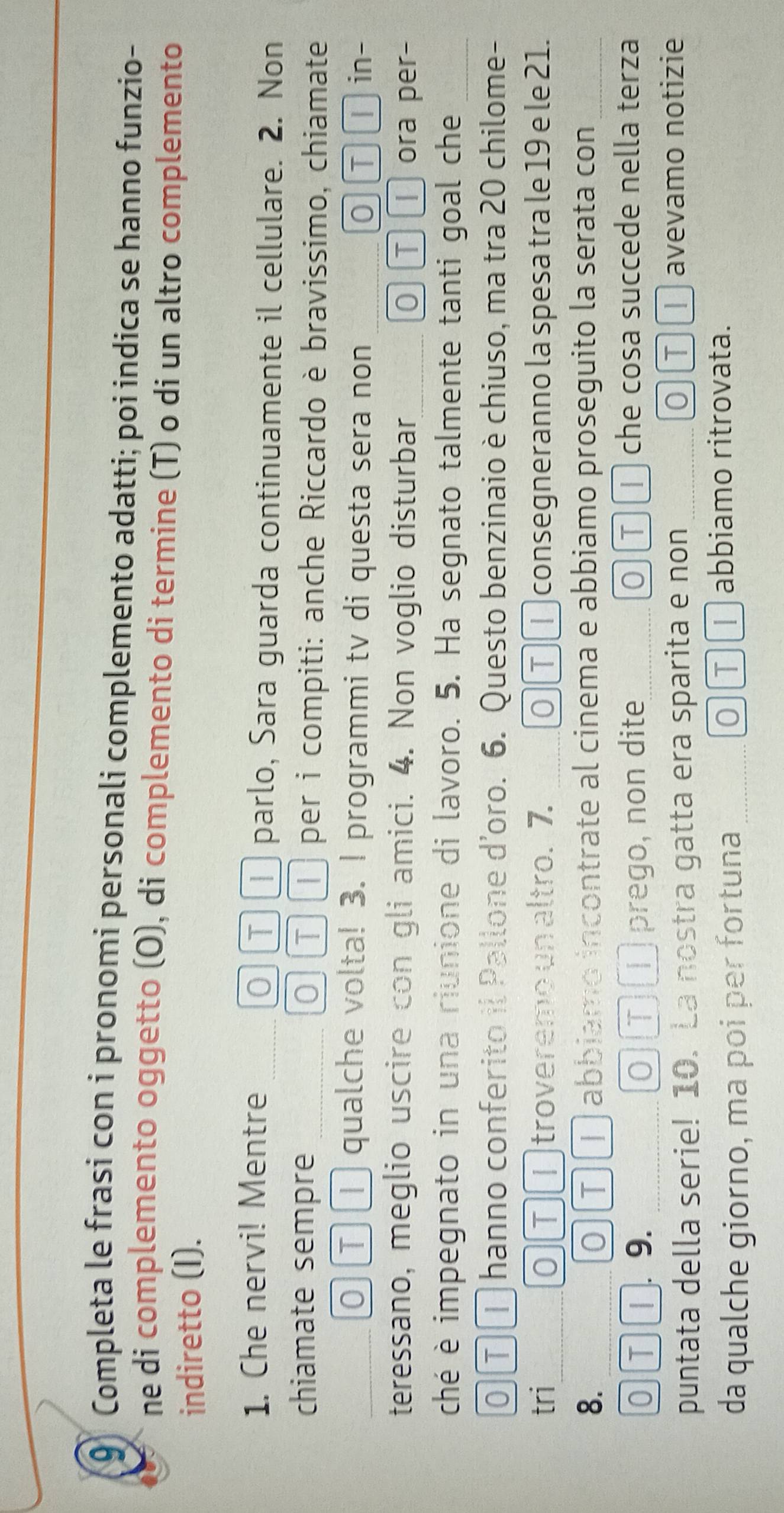 Completa le frasi con i pronomi personali complemento adatti; poi indica se hanno funzio- 
ne di complemento oggetto (O), di complemento di termine (T) o di un altro complemento 
indiretto (I). 
1. Che nervi! Mentre ○ ① ① parlo, Sara guarda continuamente il cellulare. 2. Non 
chiamate sempre O τ per i compiti: anche Riccardo è bravissimo, chiamate 
0 ①① qualche volta! 3. I programmi tv di questa sera non 0τⅠ in- 
teressano, meglio uscire con gli amici. 4. Non voglio disturbar_ O T ora per- 
ché è impegnato in una riunione di lavoro. 5. Ha segnato talmente tanti goal che_ 
0TT hanno conferito il Pallone d'oro. 6. Questo benzinaio è chiuso, ma tra 20 chilome- 
tri_ 0 T troveremo un altro. 7. 0 T 1 consegneranno la spesa tra le 19 e le 21. 
8. _0 τ abbiamo incontrate al cinema e abbiamo proseguito la serata con_ 
0 T [. 9. O T prego, non dite 0)T che cosa succede nella terza 
0 
puntata della serie! 10. La nostra gatta era sparita e non T I avevamo notizie 
da qualche giorno, ma poi per fortuna O][T][ T abbiamo ritrovata.