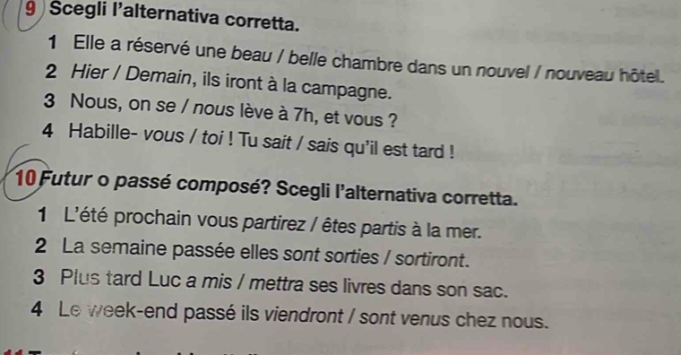 Scegli l'alternativa corretta. 
1 Elle a réservé une beau / belle chambre dans un nouvel / nouveau hôtel. 
2 Hier / Demain, ils iront à la campagne. 
3 Nous, on se / nous lève à 7h, et vous ? 
4 Habille- vous / toi ! Tu sait / sais qu'il est tard ! 
10 Futur o passé composé? Scegli l'alternativa corretta. 
1 L'été prochain vous partirez / êtes partis à la mer. 
2 La semaine passée elles sont sorties / sortiront. 
3 Plus tard Luc a mis / mettra ses livres dans son sac. 
4 Le week-end passé ils viendront / sont venus chez nous.