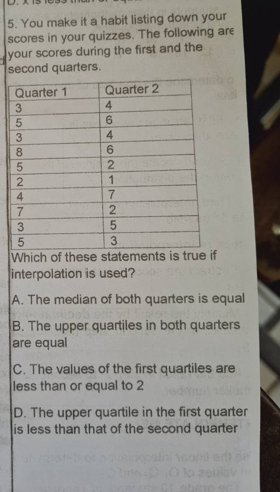 You make it a habit listing down your
scores in your quizzes. The following are
your scores during the first and the
second quarters.
Which of these statements is true
interpolation is used?
A. The median of both quarters is equal
B. The upper quartiles in both quarters
are equal
C. The values of the first quartiles are
less than or equal to 2
D. The upper quartile in the first quarter
is less than that of the second quarter