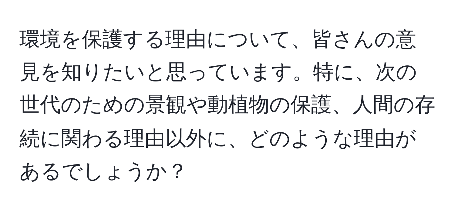 環境を保護する理由について、皆さんの意見を知りたいと思っています。特に、次の世代のための景観や動植物の保護、人間の存続に関わる理由以外に、どのような理由があるでしょうか？