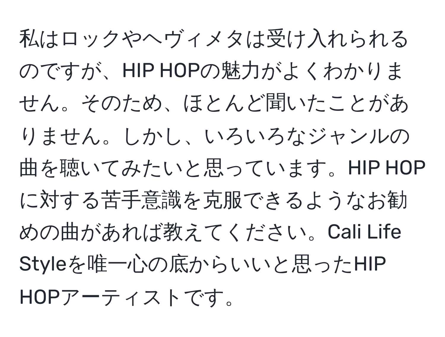 私はロックやヘヴィメタは受け入れられるのですが、HIP HOPの魅力がよくわかりません。そのため、ほとんど聞いたことがありません。しかし、いろいろなジャンルの曲を聴いてみたいと思っています。HIP HOPに対する苦手意識を克服できるようなお勧めの曲があれば教えてください。Cali Life Styleを唯一心の底からいいと思ったHIP HOPアーティストです。