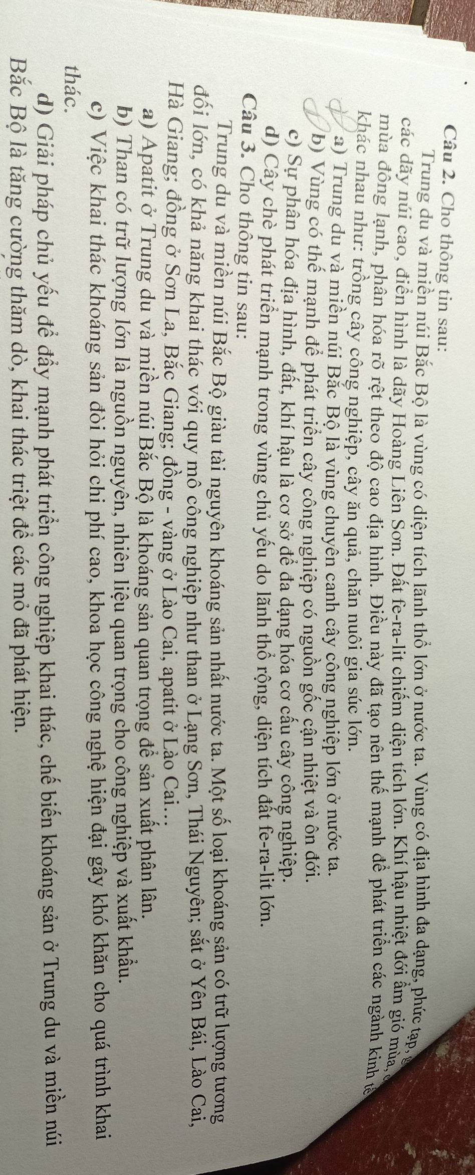 Cho thông tin sau:
Trung du và miền núi Bắc Bộ là vùng có diện tích lãnh thổ lớn ở nước ta. Vùng có địa hình đa dạng, phức tạp, ở
các dãy núi cao, điển hình là dãy Hoàng Liên Sơn. Đất fe-ra-lit chiếm diện tích lớn. Khí hậu nhiệt đới ẩm gió mùa,
mùa đông lạnh, phân hóa rõ rệt theo độ cao địa hình. Điều này đã tạo nên thế mạnh để phát triển các ngành kinh tả
khác nhau như: trồng cây công nghiệp, cây ăn quả, chăn nuôi gia súc lớn.
a) Trung du và miền núi Bắc Bộ là vùng chuyên canh cây công nghiệp lớn ở nước ta.
b) Vùng có thể mạnh để phát triển cây công nghiệp có nguồn gốc cận nhiệt và ôn đới.
c) Sự phân hóa địa hình, đất, khí hậu là cơ sở để đa dạng hóa cơ cấu cây công nghiệp.
d) Cây chè phát triển mạnh trong vùng chủ yếu do lãnh thổ rộng, diện tích đất fe-ra-lit lớn.
Câu 3. Cho thông tin sau:
Trung du và miền núi Bắc Bộ giàu tài nguyên khoáng sản nhất nước ta. Một số loại khoáng sản có trữ lượng tương
đối lớn, có khả năng khai thác với quy mô công nghiệp như than ở Lạng Sơn, Thái Nguyên; sắt ở Yên Bái, Lào Cai,
Hà Giang; đồng ở Sơn La, Bắc Giang; đồng - vàng ở Lào Cai, apatit ở Lào Cai...
a) Apatit ở Trung du và miền núi Bắc Bộ là khoáng sản quan trọng để sản xuất phân lân.
b) Than có trữ lượng lớn là nguồn nguyên, nhiên liệu quan trọng cho công nghiệp và xuất khẩu,
c) Việc khai thác khoáng sản đòi hỏi chi phí cao, khoa học công nghệ hiện đại gây khó khăn cho quá trình khai
thác.
d) Giải pháp chủ yếu để đẩy mạnh phát triển công nghiệp khai thác, chế biến khoáng sản ở Trung du và miền núi
Bắc Bộ là tăng cường thăm dò, khai thác triệt để các mỏ đã phát hiện.