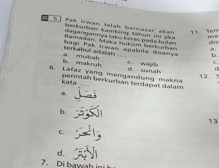 Pak Irwan telah bernazar akan 11. Tem
berkurban kambing tahun ini jika me
dagangannya laku keras pada bulan dis
Ramadan. Maka hukum berkurban a.
bagi Pak Irwan apabila doanya b.
terkabul adalah
a. mubah d
b. makruh c. wajib
C .
d. sunah 12.
6. Lafaz yang mengandung makna
perintah berkurban terdapat dalam
kata
a.
b.
13
C.
d.
7. Di bawah ini