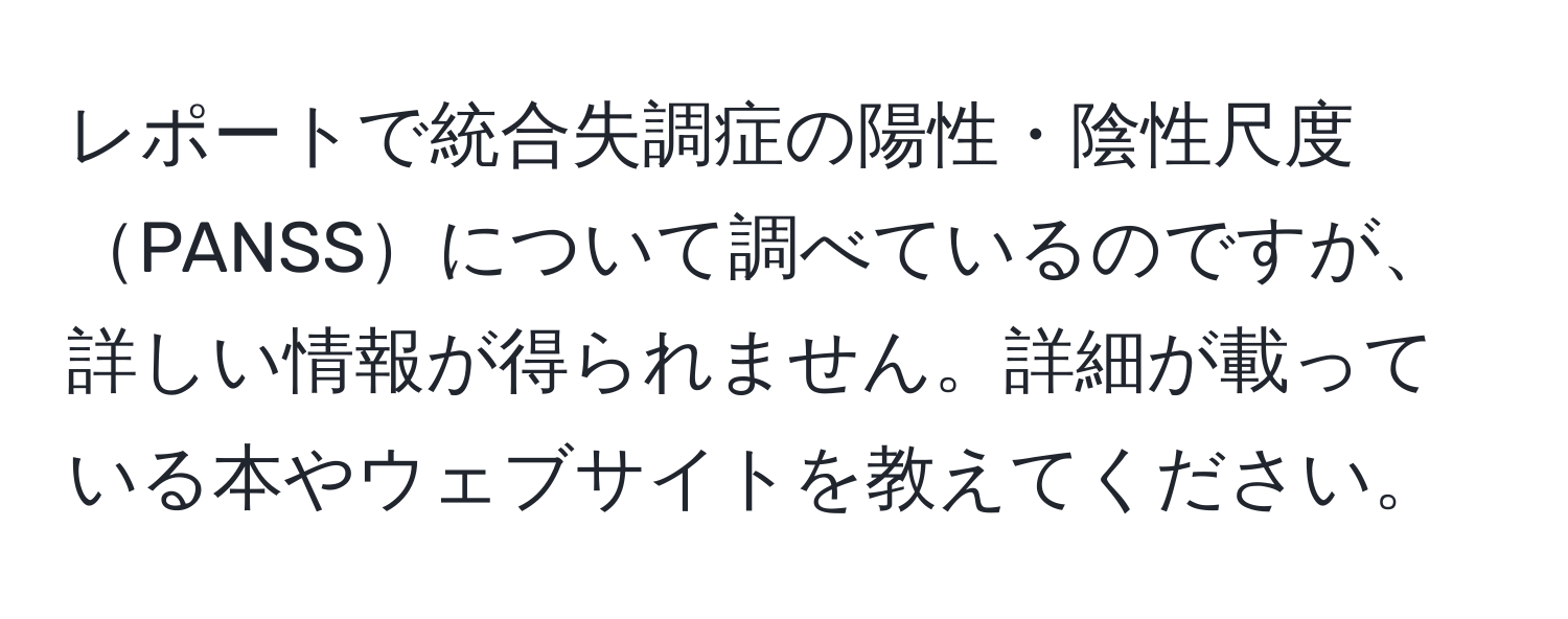 レポートで統合失調症の陽性・陰性尺度PANSSについて調べているのですが、詳しい情報が得られません。詳細が載っている本やウェブサイトを教えてください。