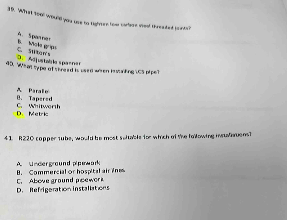 What tool would you use to tighten low carbon steel threaded joints?
A. Spanner
B. Mole grips
C. Stilton's
D. Adjustable spanner
40, What type of thread is used when installing LCS pipe?
A. Parallel
B. Tapered
C. Whitworth
D. Metric
41. R220 copper tube, would be most suitable for which of the following installations?
A. Underground pipework
B. Commercial or hospital air lines
C. Above ground pipework
D. Refrigeration installations