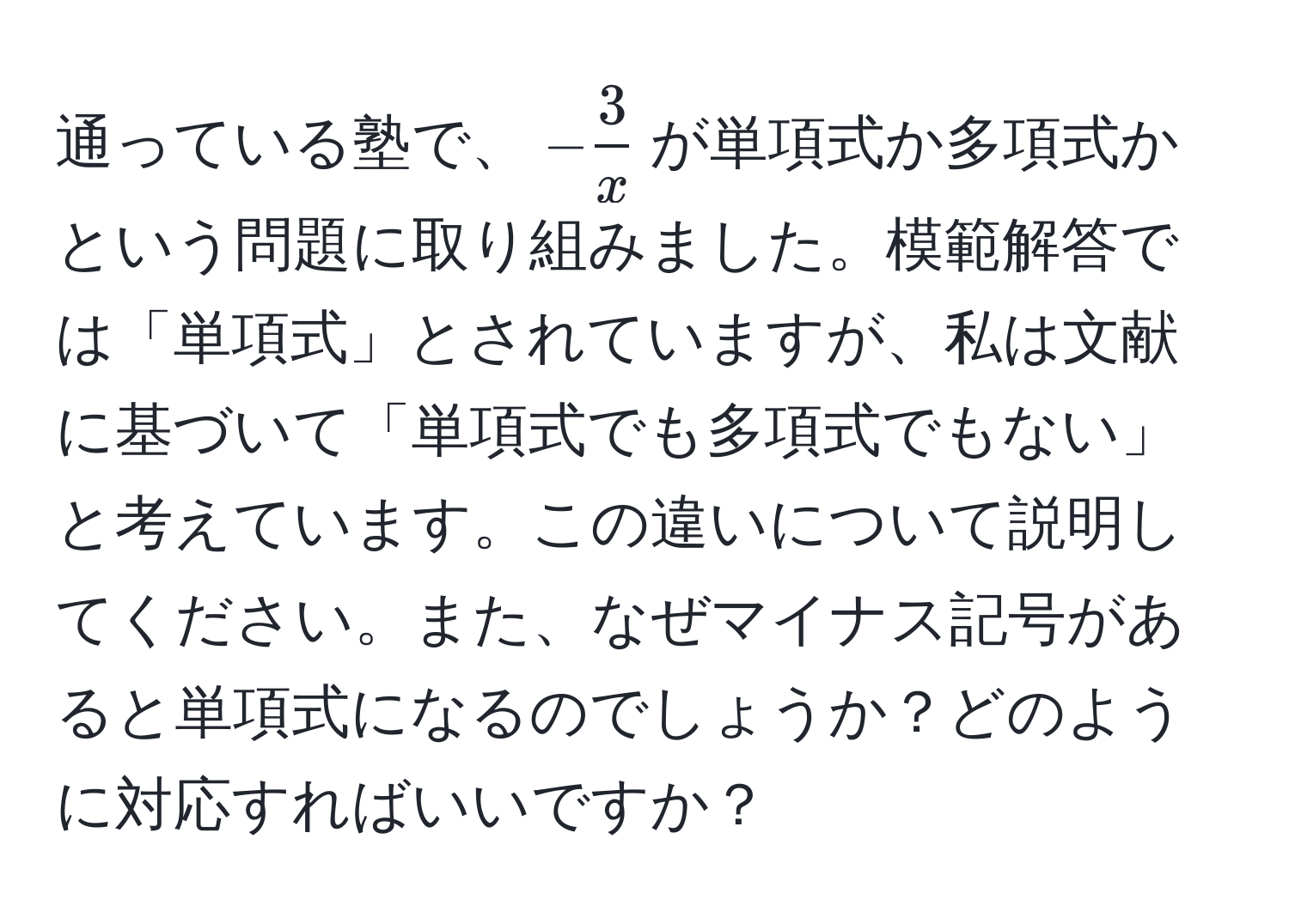 通っている塾で、$- 3/x $が単項式か多項式かという問題に取り組みました。模範解答では「単項式」とされていますが、私は文献に基づいて「単項式でも多項式でもない」と考えています。この違いについて説明してください。また、なぜマイナス記号があると単項式になるのでしょうか？どのように対応すればいいですか？