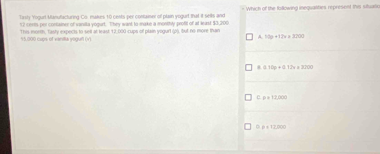 Which of the following inequalities represent this situatic
Tasty Yogurt Manufacturing Co. makes 10 cents per container of plain yogurt that it sells and
12 cents per container of vanilla yogurt. They want to make a monthly profit of at least $3,200.
This month, Tasty expects to sell at least 12,000 cups of plain yogurt (p), but no more than
15,000 cups of vanilla yogurt (v)
A. 10p+12v≥ 3200
B. 0.10p+0.12v≥ 3200
C. p≥ 12,000
D. p≤ 12,000