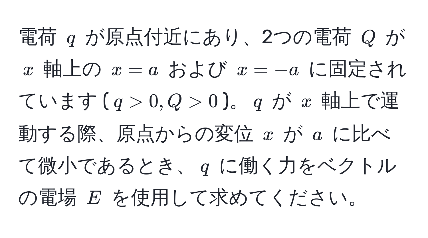 電荷 $q$ が原点付近にあり、2つの電荷 $Q$ が $x$ 軸上の $x = a$ および $x = -a$ に固定されています ($q > 0, Q > 0$)。$q$ が $x$ 軸上で運動する際、原点からの変位 $x$ が $a$ に比べて微小であるとき、$q$ に働く力をベクトルの電場 $E$ を使用して求めてください。