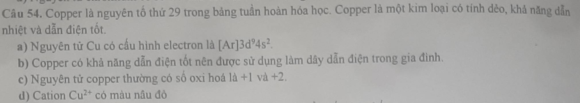 Copper là nguyên tố thứ 29 trong bảng tuần hoàn hóa học. Copper là một kim loại có tính dẻo, khả năng dẫn 
nhiệt và dẫn điện tốt. 
a) Nguyên tử Cu có cấu hình electron là [Ar]3d^94s^2. 
b) Copper có khả năng dẫn điện tốt nên được sử dụng làm dây dẫn điện trong gia đình. 
c) Nguyên tử copper thường có số oxi hoá l +1 và +2. 3
d) Cation Cu^(2+) có màu nâu đỏ