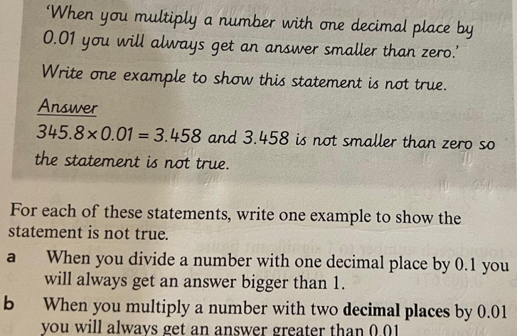 ‘When you multiply a number with one decimal place by
0.01 you will always get an answer smaller than zero.' 
Write one example to show this statement is not true. 
Answer
345.8* 0.01=3.458 and 3.458 is not smaller than zero so 
the statement is not true. 
For each of these statements, write one example to show the 
statement is not true. 
a When you divide a number with one decimal place by 0.1 you 
will always get an answer bigger than 1. 
b When you multiply a number with two decimal places by 0.01
you will always get an answer greater than 0.01