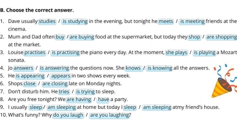 Choose the correct answer. 
1. Dave usually studies / is studying in the evening, but tonight he meets / is meeting friends at the 
cinema. 
2. Mum and Dad often buy / are buying food at the supermarket, but today they shop / are shopping 
at the market. 
3. Louise practises / is practising the piano every day. At the moment, she plays / is playing a Mozart 
sonata. 
4. Jo answers / is answering the questions now. She knows / is knowing all the answers 
5. He is appearing / appears in two shows every week. 
6. Shops close / are closing late on Monday nights. 
7. Don't disturb him. He tries / is trying to sleep. 
8. Are you free tonight? We are having / have a party. 
9. I usually sleep / am sleeping at home but today I sleep / am sleeping atmy friend's house. 
10. What's funny? Why do you laugh / are you laughing?