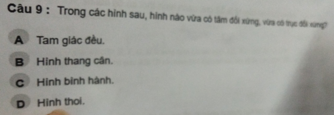 Trong các hình sau, hình nào vừa có tâm đổi xứng, vừa có trục đổi xứng?
A Tam giác đều.
B Hinh thang cân.
C Hinh bình hành.
D Hinh thoi.