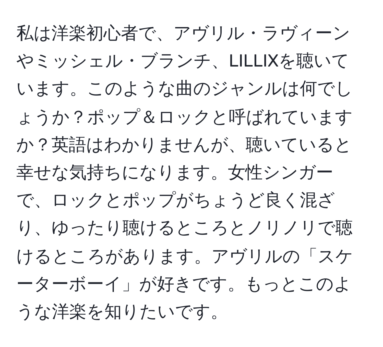 私は洋楽初心者で、アヴリル・ラヴィーンやミッシェル・ブランチ、LILLIXを聴いています。このような曲のジャンルは何でしょうか？ポップ＆ロックと呼ばれていますか？英語はわかりませんが、聴いていると幸せな気持ちになります。女性シンガーで、ロックとポップがちょうど良く混ざり、ゆったり聴けるところとノリノリで聴けるところがあります。アヴリルの「スケーターボーイ」が好きです。もっとこのような洋楽を知りたいです。