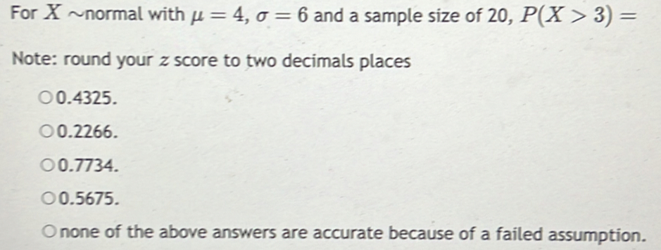 For X ~normal with mu =4, sigma =6 and a sample size of 20, P(X>3)=
Note: round your z score to two decimals places
0.4325.
0.2266.
0.7734.
0.5675.
none of the above answers are accurate because of a failed assumption.