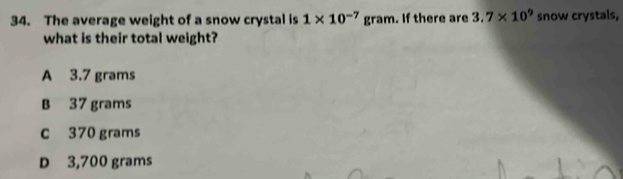 The average weight of a snow crystal is 1* 10^(-7) |?| ram. If there are 3.7* 10^9 snow crystals,
what is their total weight?
A 3.7 grams
B 37 grams
c 370 grams
D 3,700 grams