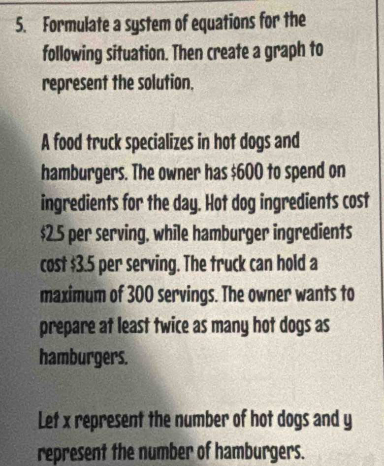 Formulate a system of equations for the 
following situation. Then create a graph to 
represent the solution. 
A food truck specializes in hot dogs and 
hamburgers. The owner has $600 to spend on 
ingredients for the day. Hot dog ingredients cost
$2.5 per serving, while hamburger ingredients 
cost $3.5 per serving. The truck can hold a 
maximum of 300 servings. The owner wants to 
prepare at least twice as many hot dogs as 
hamburgers. 
Let x represent the number of hot dogs and y
represent the number of hamburgers.