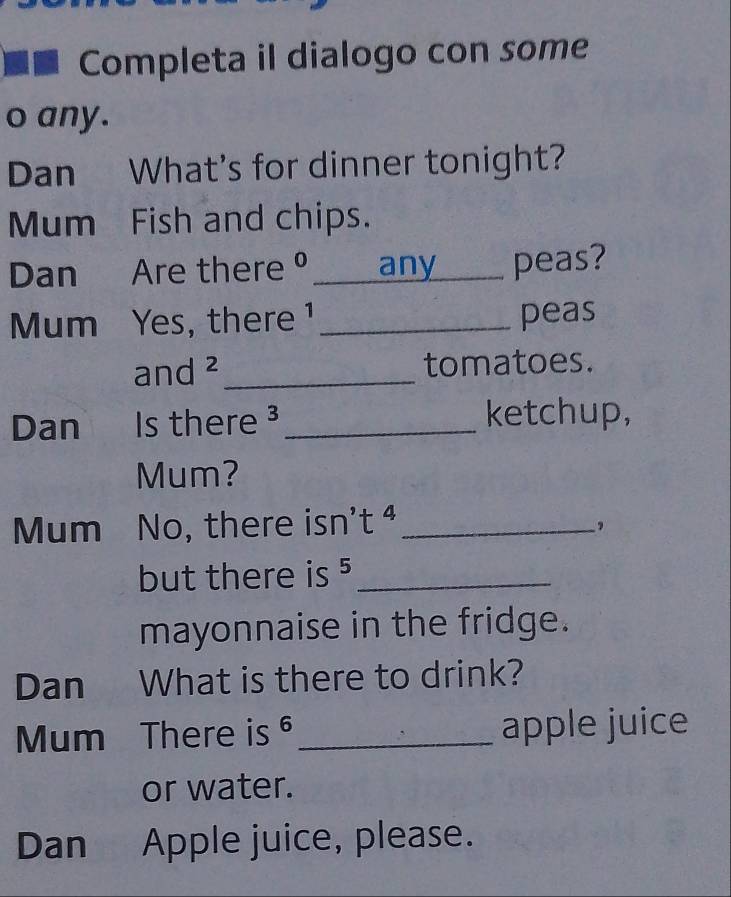 Completa il dialogo con some 
o any. 
Dan What's for dinner tonight? 
Mum Fish and chips. 
Dan Are there º_ any peas? 
Mum Yes, there ¹ _peas 
and ²_ tomatoes. 
Dan Is there ³_ ketchup, 
Mum? 
Mum No, there isn't ª_ 
, 
but there is ⁵_ 
mayonnaise in the fridge. 
Dan What is there to drink? 
Mum There is _apple juice 
or water. 
Dan Apple juice, please.