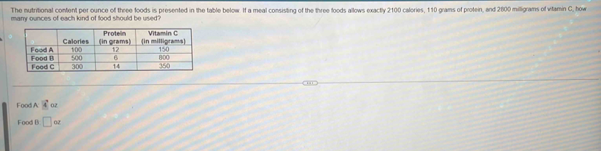 The nutritional content per ounce of three foods is presented in the table below. If a meal consisting of the three foods allows exactly 2100 calories, 110 grams of protein, and 2800 miligrams of vitamin C, how
many ounces of each kind of food should be used?
Food A 4oz
Food B:□ oz