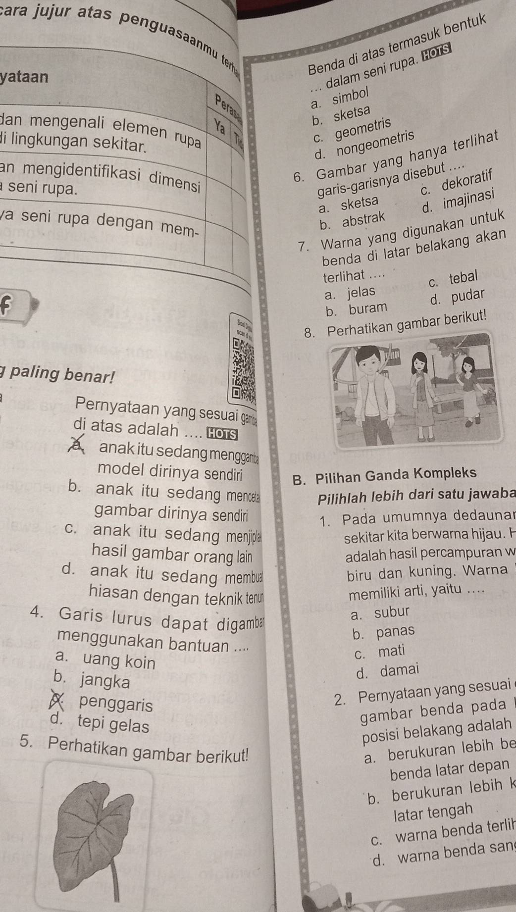 ara jujur atas peng
Benda di atas termasuk bentuk
ya
a. simbol .. dalam seni rupa. HoTS
b. sketsa
da
c. geometris
di l
d. nongeometris
6. Gambar yang hanya terlihat
an
s
garis-garisnya disebut ....
c. dekoratif
a. sketsa
d. imajinasi
va
b. abstrak
7. Warna yang digunakan untuk
benda di latar belakang akan
terlihat ....
c. tebal
a. jelas
d. pudar
b. buram
Soạl Do
scan 4
8.tikan gambar berikut!
g paling benar!
Pernyataan yang sesuai ga
di atas adalah .... Hots
a anak itu sedang menggam 
model dirinya sendiri B. Pilihan Ganda Kompleks
b. anak itu sedang menceta Pilihlah lebih dari satu jawaba
gambar dirinya sendiri
1. Pada umumnya dedaunar
c. anak itu sedang menjipla sekitar kita berwarna hijau. H
hasil gambar orang lain adalah hasil percampuran w
d. anak itu sedang membua biru dan kuning. Warna
hiasan dengan teknik tenu
memiliki arti, yaitu ....
4. Garis lurus dapat digamba
a. subur
b. panas
menggunakan bantuan ....
a. uang koin
c. mati
b. jangka
d. damai
x penggaris
2. Pernyataan yang sesuai
d. tepi gelas
gambar benda pada
posisi belakang adalah
5. Perhatikan gambar berikut! a. berukuran lebih be
benda latar depan
b. berukuran lebih k
latar tengah
c. warna benda terlih
d. warna benda san