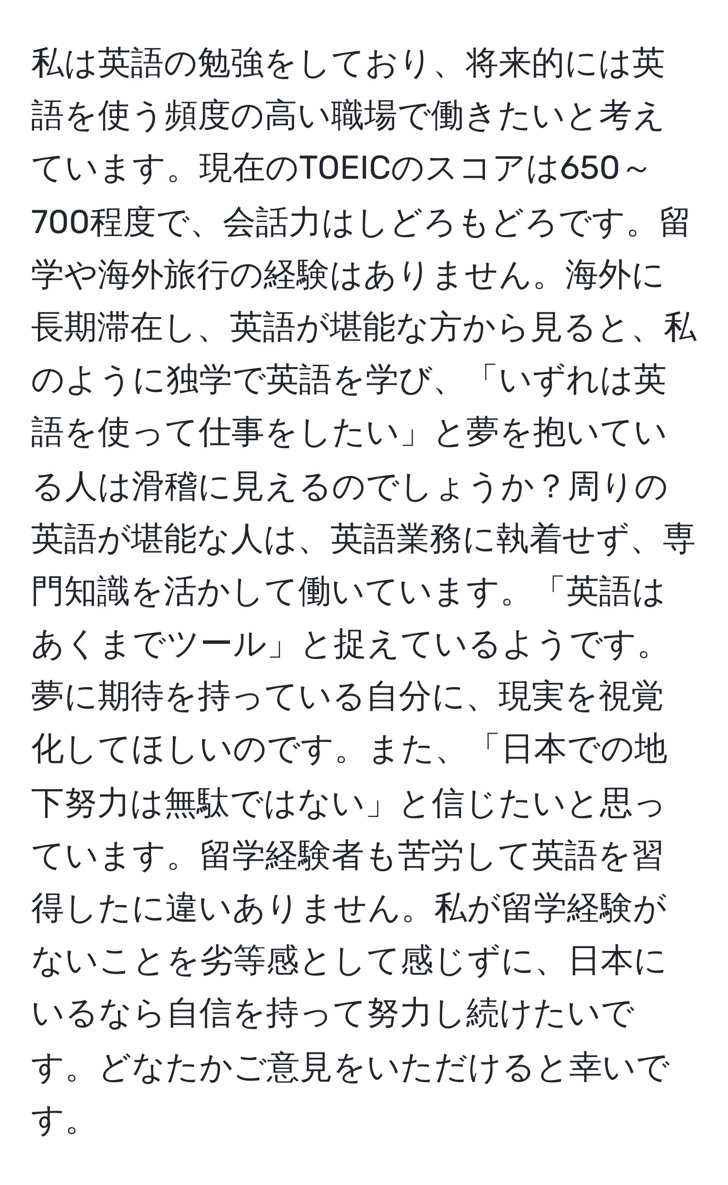 私は英語の勉強をしており、将来的には英語を使う頻度の高い職場で働きたいと考えています。現在のTOEICのスコアは650～700程度で、会話力はしどろもどろです。留学や海外旅行の経験はありません。海外に長期滞在し、英語が堪能な方から見ると、私のように独学で英語を学び、「いずれは英語を使って仕事をしたい」と夢を抱いている人は滑稽に見えるのでしょうか？周りの英語が堪能な人は、英語業務に執着せず、専門知識を活かして働いています。「英語はあくまでツール」と捉えているようです。夢に期待を持っている自分に、現実を視覚化してほしいのです。また、「日本での地下努力は無駄ではない」と信じたいと思っています。留学経験者も苦労して英語を習得したに違いありません。私が留学経験がないことを劣等感として感じずに、日本にいるなら自信を持って努力し続けたいです。どなたかご意見をいただけると幸いです。