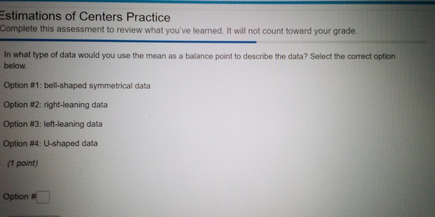 Estimations of Centers Practice
Complete this assessment to review what you've learned. It will not count toward your grade.
In what type of data would you use the mean as a balance point to describe the data? Select the correct option
below.
Option #1: bell-shaped symmetrical data
Option #2: right-leaning data
Option #3: left-leaning data
Option #4: U-shaped data
(1 point)
Option # □