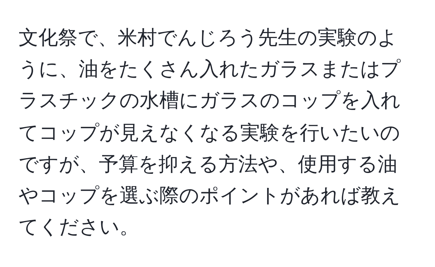 文化祭で、米村でんじろう先生の実験のように、油をたくさん入れたガラスまたはプラスチックの水槽にガラスのコップを入れてコップが見えなくなる実験を行いたいのですが、予算を抑える方法や、使用する油やコップを選ぶ際のポイントがあれば教えてください。