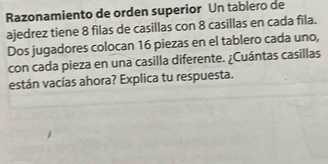 Razonamiento de orden superior Un tablero de 
ajedrez tiene 8 filas de casillas con 8 casillas en cada fila. 
Dos jugadores colocan 16 piezas en el tablero cada uno, 
con cada pieza en una casilla diferente. ¿Cuántas casillas 
están vacías ahora? Explica tu respuesta.