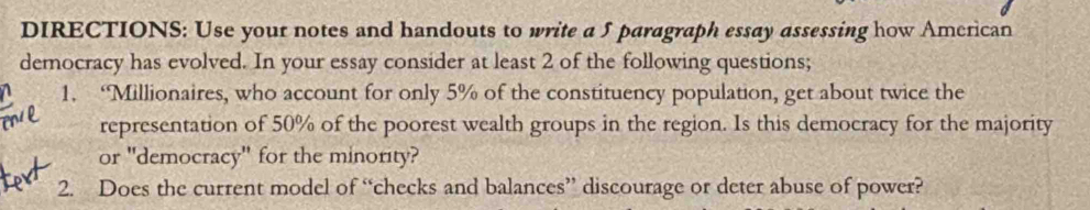 DIRECTIONS: Use your notes and handouts to write a 5 paragraph essay assessing how American 
democracy has evolved. In your essay consider at least 2 of the following questions; 
1. ‘Millionaires, who account for only 5% of the constituency population, get about twice the 
representation of 50% of the poorest wealth groups in the region. Is this democracy for the majority 
or "democracy" for the minority? 
2. Does the current model of “checks and balances” discourage or deter abuse of power?