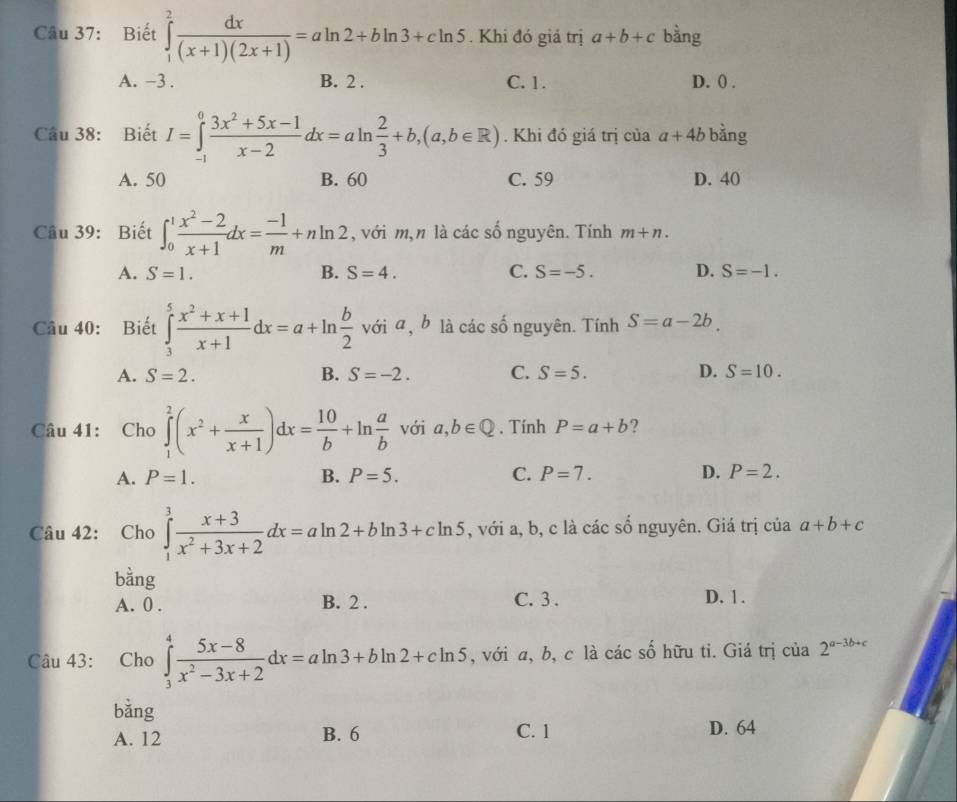 Biết ∈tlimits _1^(2frac dx)(x+1)(2x+1)=aln 2+bln 3+cln 5. Khi đó giá trị a+b+c bàng
A. -3 . B. 2 . C. 1. D. () .
Câu 38: Biết I=∈tlimits _(-1)^0 (3x^2+5x-1)/x-2 dx=aln  2/3 +b,(a,b∈ R). Khi đó giá trị của a+4b bằng
A. 50 B. 60 C. 59 D. 40
Câu 39: Biết ∈t _0^(1frac x^2)-2x+1dx= (-1)/m +nln 2 , với m,n là các số nguyên. Tính m+n.
A. S=1. B. S=4. C. S=-5. D. S=-1.
Câu 40: Biết ∈tlimits _3^(5frac x^2)+x+1x+1dx=a+ln  b/2  với a , b là các số nguyên. Tính S=a-2b.
B.
A. S=2. S=-2. C. S=5. D. S=10.
Câu 41: Cho ∈tlimits _1^(2(x^2)+ x/x+1 )dx= 10/b +ln  a/b  với a,b∈ Q. Tính P=a+b ?
A. P=1. B. P=5. C. P=7. D. P=2.
Câu 42: Cho ∈tlimits _1^(3frac x+3)x^2+3x+2dx=aln 2+bln 3+cln 5 , với a, b, c là các số nguyên. Giá trị của a+b+c
bằng
A. 0 . B. 2 . C. 3 . D. 1 .
Câu 43: Cho ∈tlimits _3^(4frac 5x-8)x^2-3x+2dx=aln 3+bln 2+cln 5 , với a, b, c là các số hữu tỉ. Giá trị của 2^(a-3b+c)
bằng
A. 12 B. 6 C. 1 D. 64