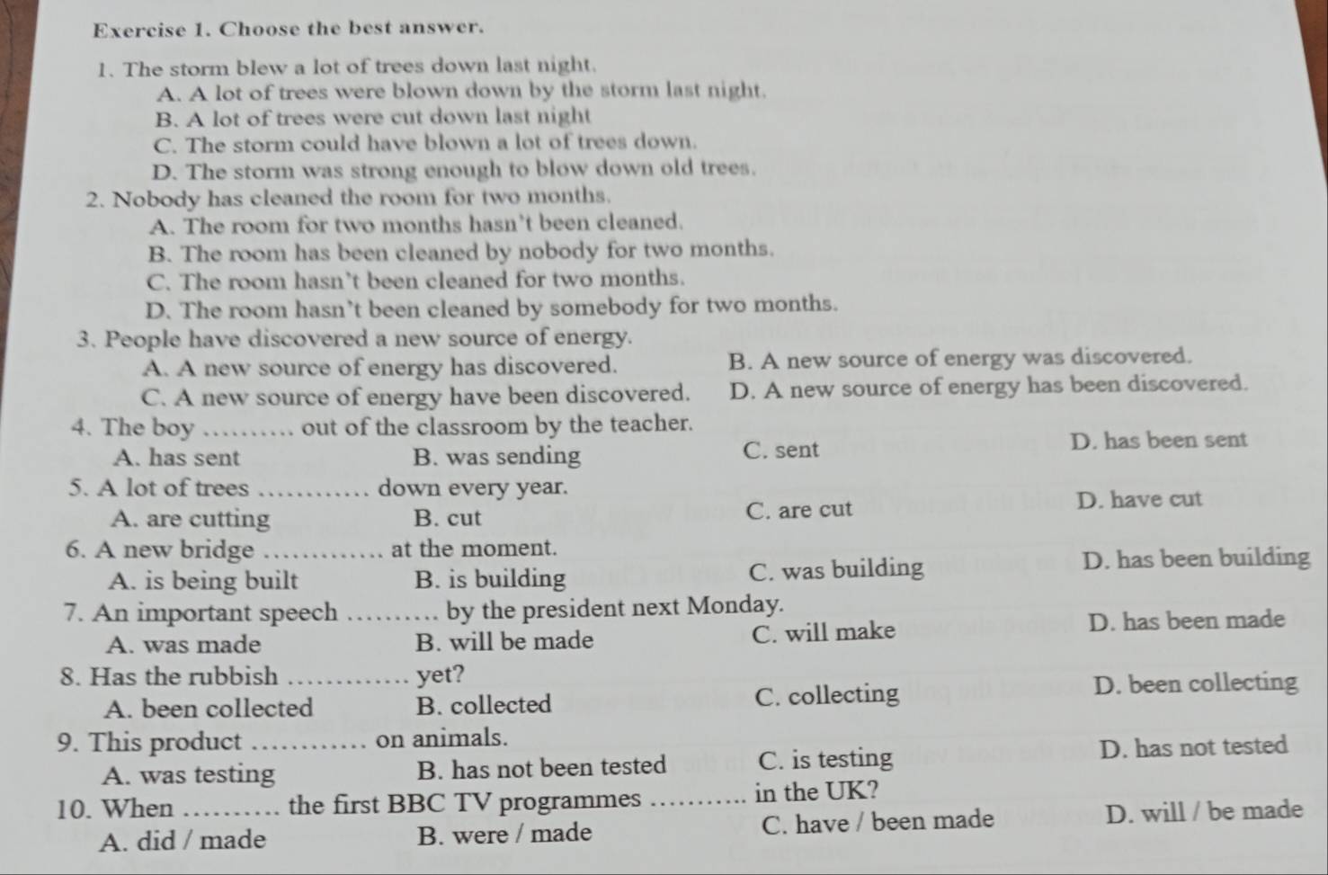 Choose the best answer.
1. The storm blew a lot of trees down last night.
A. A lot of trees were blown down by the storm last night.
B. A lot of trees were cut down last night
C. The storm could have blown a lot of trees down.
D. The storm was strong enough to blow down old trees.
2. Nobody has cleaned the room for two months.
A. The room for two months hasn’t been cleaned.
B. The room has been cleaned by nobody for two months.
C. The room hasn’t been cleaned for two months.
D. The room hasn’t been cleaned by somebody for two months.
3. People have discovered a new source of energy.
A. A new source of energy has discovered. B. A new source of energy was discovered.
C. A new source of energy have been discovered. D. A new source of energy has been discovered.
4. The boy _out of the classroom by the teacher.
A. has sent B. was sending C. sent
D. has been sent
5. A lot of trees _down every year.
A. are cutting B. cut C. are cut
D. have cut
6. A new bridge _at the moment.
A. is being built B. is building C. was building D. has been building
7. An important speech _by the president next Monday.
A. was made B. will be made C. will make D. has been made
8. Has the rubbish _yet?
A. been collected B. collected C. collecting
D. been collecting
9. This product _on animals.
A. was testing B. has not been tested C. is testing D. has not tested
10. When _the first BBC TV programmes _in the UK?
A. did / made B. were / made C. have / been made D. will / be made