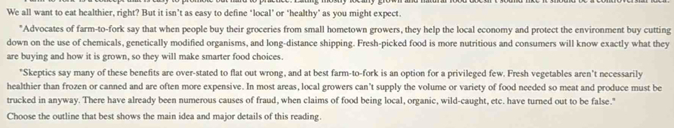 We all want to eat healthier, right? But it isn’t as easy to define ‘local’ or ‘healthy’ as you might expect. 
"Advocates of farm-to-fork say that when people buy their groceries from small hometown growers, they help the local economy and protect the environment buy cutting 
down on the use of chemicals, genetically modified organisms, and long-distance shipping. Fresh-picked food is more nutritious and consumers will know exactly what they 
are buying and how it is grown, so they will make smarter food choices. 
"Skeptics say many of these benefits are over-stated to flat out wrong, and at best farm-to-fork is an option for a privileged few. Fresh vegetables aren't necessarily 
healthier than frozen or canned and are often more expensive. In most areas, local growers can’t supply the volume or variety of food needed so meat and produce must be 
trucked in anyway. There have already been numerous causes of fraud, when claims of food being local, organic, wild-caught, etc. have turned out to be false." 
Choose the outline that best shows the main idea and major details of this reading.