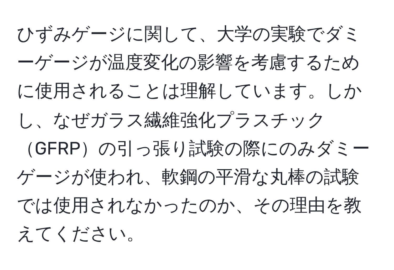 ひずみゲージに関して、大学の実験でダミーゲージが温度変化の影響を考慮するために使用されることは理解しています。しかし、なぜガラス繊維強化プラスチックGFRPの引っ張り試験の際にのみダミーゲージが使われ、軟鋼の平滑な丸棒の試験では使用されなかったのか、その理由を教えてください。