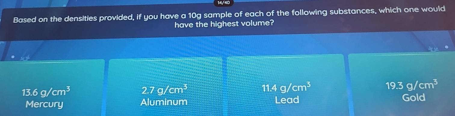 14/40
Based on the densities provided, if you have a 10g sample of each of the following substances, which one would
have the highest volume?
49
13.6g/cm^3
2.7g/cm^3
11.4g/cm^3
19.3g/cm^3
Mercury Aluminum
Lead Gold