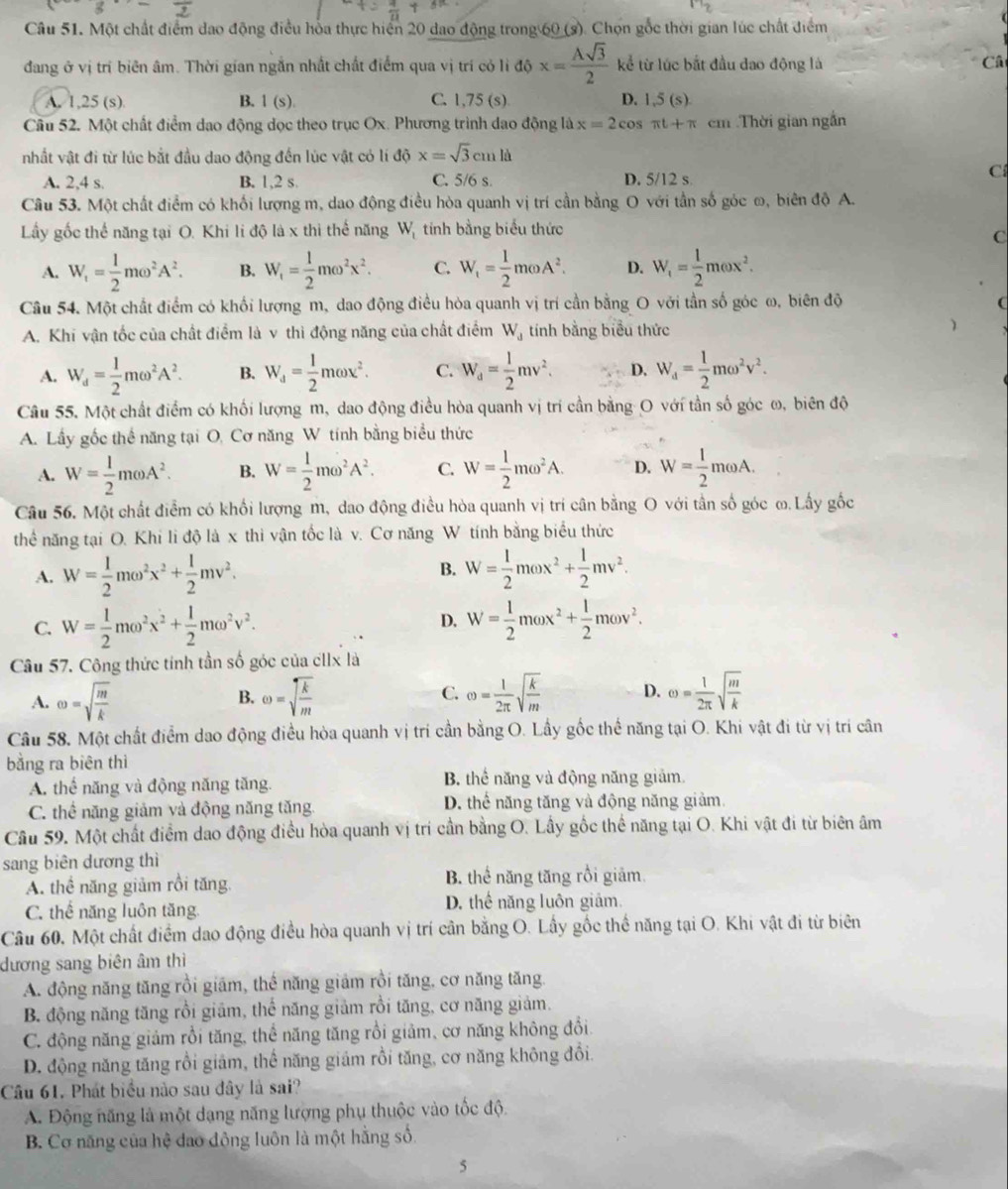 3
17
Câu 51. Một chất điểm dao động điều hòa thực hiển 20 dao động trong 60 (s). Chọn gốc thời gian lúc chất điểm
đang ở vị trí biên âm. Thời gian ngắn nhất chất điểm qua vị trí cỏ li độ x= Asqrt(3)/2  kể từ lúc bắt đầu đao động là Câ
A. 1,25 (s) B. 1(s). C. 1,75 (s) D. 1,5(s)
Câu 52. Một chất điểm dạo động dọc theo trục Ox. Phương trình dao động là x=2cos π t+π cm Thời gian ngắn
nhất vật đi từ lúc bắt đầu dao động đến lúc vật có lí dhat 0x=sqrt(3)cmld
A. 2,4 s. B. 1,2 s. C. 5/6 s. D. 5/12 s
C
Câu 53. Một chất điểm có khối lượng m, dao động điều hòa quanh vị trí cần bằng O với tần số góc ω, biên độ A.
Lầy gốc thể năng tại O. Khi li độ là x thi thể năng Wị tính bằng biểu thức
C
A. W_t= 1/2 momega^2A^2. B. W_f= 1/2 momega^2x^2. C. W_1= 1/2 momega A^2. D. W_f= 1/2 momega x^2.
Câu 54. Một chất điểm có khối lượng m, dao động điều hòa quanh vị trí cần bằng O với tần số góc ω, biên độ
A. Khi vận tốc của chất điểm là v thì động năng của chất điểm W_d tính bằng biểu thức )
A. W_d= 1/2 momega^2A^2. B. W_d= 1/2 momega x^2. C. W_d= 1/2 mv^2. D. W_a= 1/2 momega^2v^2.
Câu 55. Một chất điểm có khối lượng m, dao động điều hòa quanh vị trí cần bằng O với tần số góc ω, biên độ
A. Lấy gốc thể năng tại O, Cơ năng W tính bằng biểu thức
A. W= 1/2 momega A^2. B. W= 1/2 momega^2A^2. C. W= 1/2 momega^2A. D. W= 1/2 momega A.
Câu 56. Một chất điểm có khối lượng m, dao động điều hòa quanh vị trí cân bằng O với tần số góc ω. Lấy gốc
thể năng tại O. Khi li độ là x thi vận tốc là v. Cơ năng W tính bằng biểu thức
A. W= 1/2 momega^2x^2+ 1/2 mv^2. B. W= 1/2 momega x^2+ 1/2 mv^2.
C. W= 1/2 momega^2x^2+ 1/2 momega^2v^2. W= 1/2 momega x^2+ 1/2 momega v^2.
D.
Câu 57. Công thức tính tần số góc của cllx là
A. omega =sqrt(frac m)k omega =sqrt(frac k)m C. omega = 1/2π  sqrt(frac k)m D. omega = 1/2π  sqrt(frac m)k
B.
Câu 58. Một chất điểm dao động điều hòa quanh vị trí cần bằng O. Lầy gốc thể năng tại O. Khi vật đi từ vị trí cân
bằng ra biên thì
A. thể năng và động năng tăng. B. thể năng và động năng giảm.
C. thể năng giảm và động năng tăng. D. thể năng tăng và động năng giảm.
Câu 59. Một chất điểm dao động điều hòa quanh vị trí cần bằng O. Lấy gốc thể năng tại O. Khi vật đi từ biên âm
sang biên dương thì
A. thể năng giảm rồi tăng. B. thể năng tăng rồi giảm.
C. thể năng luôn tăng. D. thể năng luôn giảm
Câu 60, Một chất điểm dao động điều hòa quanh vị trí cần bằng O. Lấy gốc thể năng tại O. Khi vật đi từ biên
dương sang biên âm thì
A. động năng tăng rồi giám, thể năng giảm rồi tăng, cơ năng tăng.
B. động năng tăng rồi giảm, thể năng giảm rồi tăng, cơ năng giảm.
C. động năng giảm rồi tăng, thể năng tăng rồi giảm, cơ năng không đổi.
D. động năng tăng rồi giám, thể năng giảm rồi tăng, cơ năng không đổi.
Câu 61. Phát biểu nào sau đây là sai?
A. Động năng là một dạng năng lượng phụ thuộc vào tốc độ.
B. Cơ năng của hệ đao đồng luôn là một hằng số.
5