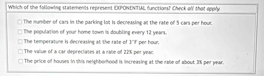 Which of the following statements represent EXPONENTIAL functions? Check all that apply.
The number of cars in the parking lot is decreasing at the rate of 5 cars per hour.
The population of your home town is doubling every 12 years.
The temperature is decreasing at the rate of 3°F per hour.
The value of a car depreciates at a rate of 22% per year.
The price of houses in this neighborhood is increasing at the rate of about 3% per year.