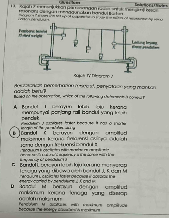 Questions Solutions/Notes
13. Rajah 7 menunjukkan pemasangan radas untuk mengkaji kesan
resonans dengan menggunakan bandul Barton.
Diagram 7 shows the set up of apparatus to study the effect of resonance by using
Barton pendulum.
Berdasarkan pemerhatian tersebut, penyataan yang mankah
adalah betul?
Based on the observation, which of the following statements is correct?
A Bandul J berayun lebih laju kerana
mempunyai panjang tali bandul yang lebih 
pendek
Pendulum J oscillates faster because it has a shorter
length of the pendulum string
B Bandul K berayun dengan amplitud
maksimum kerana frekuensì aslinya adalah 
sama dengan frekuensi bandul X
Pendulum K oscillates with maximum amplitude
because its natural frequency is the same with the
frequency of pendulum X
C Bandul L berayun lebih laju kerana menyerap
tenaga yang dibawa oleh bandul J, K dan M
Pendulum L oscillates faster because it absorbs the
energy carried by pendulums J. K and M
D Bandul M berayun dengan amplitud
maksimum kerana tenaga yang diserap 
adalah maksimum
Pendulum M oscillates with maximum amplitude
because the energy absorbed is maximum