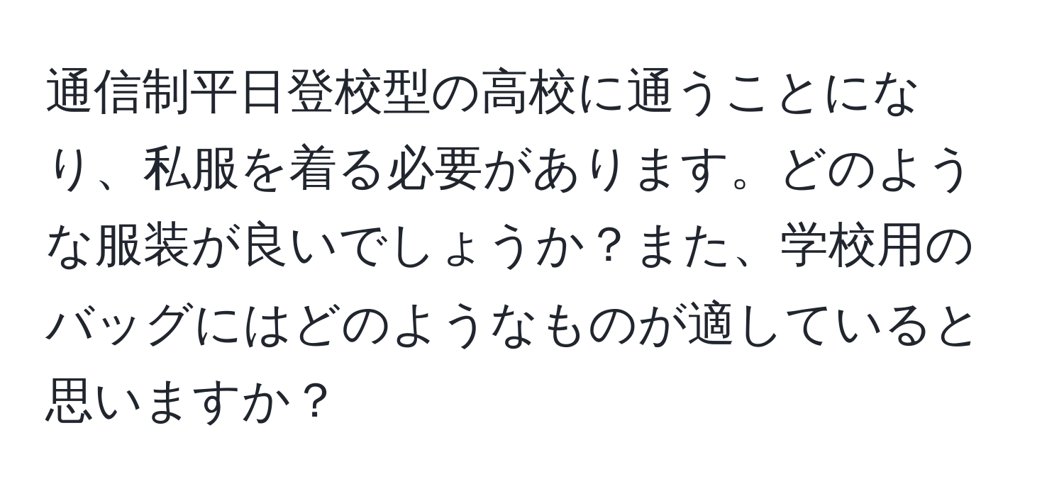 通信制平日登校型の高校に通うことになり、私服を着る必要があります。どのような服装が良いでしょうか？また、学校用のバッグにはどのようなものが適していると思いますか？