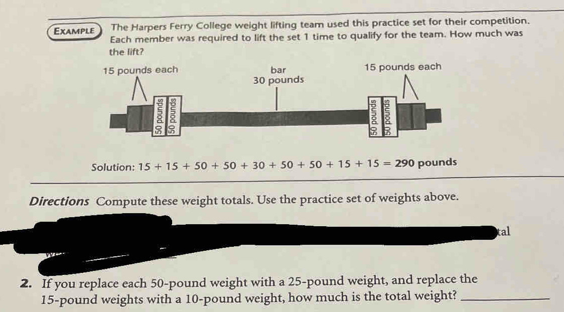 Example The Harpers Ferry College weight lifting team used this practice set for their competition. 
Each member was required to lift the set 1 time to qualify for the team. How much was 
the lift? 
Solution: 15+15+50+50+30+50+50+15+15=290 pounds
Directions Compute these weight totals. Use the practice set of weights above. 
tal 
2. If you replace each 50-pound weight with a 25-pound weight, and replace the
15-pound weights with a 10-pound weight, how much is the total weight?_