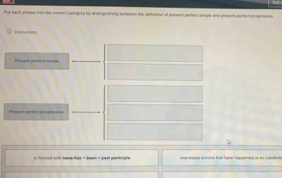 Est 
Put each phrase into the correct calegory by dissinguishing between the definition of present perfect simple and present perfect progressive. 
Instruciom 
Present perfect simple 
Present perect progressive 
is formed with have/has + been + past participle expresses actions that have happened at an indefinit .