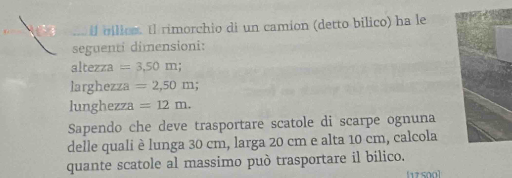 il bilics. Il rimorchio di un camion (detto bilico) ha le 
seguenti dimensioni: 
altezza =3,50m; 
larghezza =2,50m; 
lunghezza =12m. 
Sapendo che deve trasportare scatole di scarpe ognuna 
delle quali è lunga 30 cm, larga 20 cm e alta 10 cm, calcola 
quante scatole al massimo può trasportare il bilico. 
[17500]