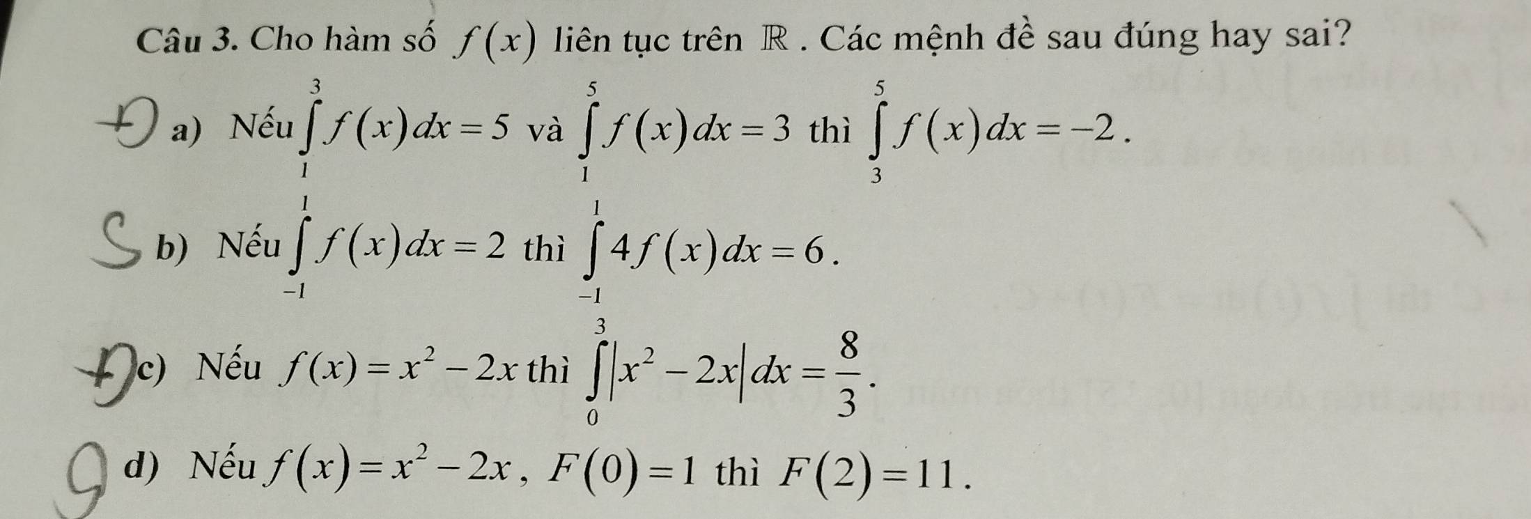 Cho hàm số f(x) liên tục trên R. Các mệnh đề sau đúng hay sai?
a) Nếu ∈tlimits _1^(3f(x)dx=5 và
..
b) Nếu ∈tlimits _(-1)^1f(x)dx=2 thì
beginarray)l f(x)dx=3f(x)dx=3f(x)dx-6. ∈tlimits _3^(5f(x)dx=-2
c) Nếu f(x)=x^2)-2x thì ∈tlimits _0^(3|x^2)-2x|dx= 8/3 .
d) Nếu f(x)=x^2-2x, F(0)=1 thì F(2)=11.