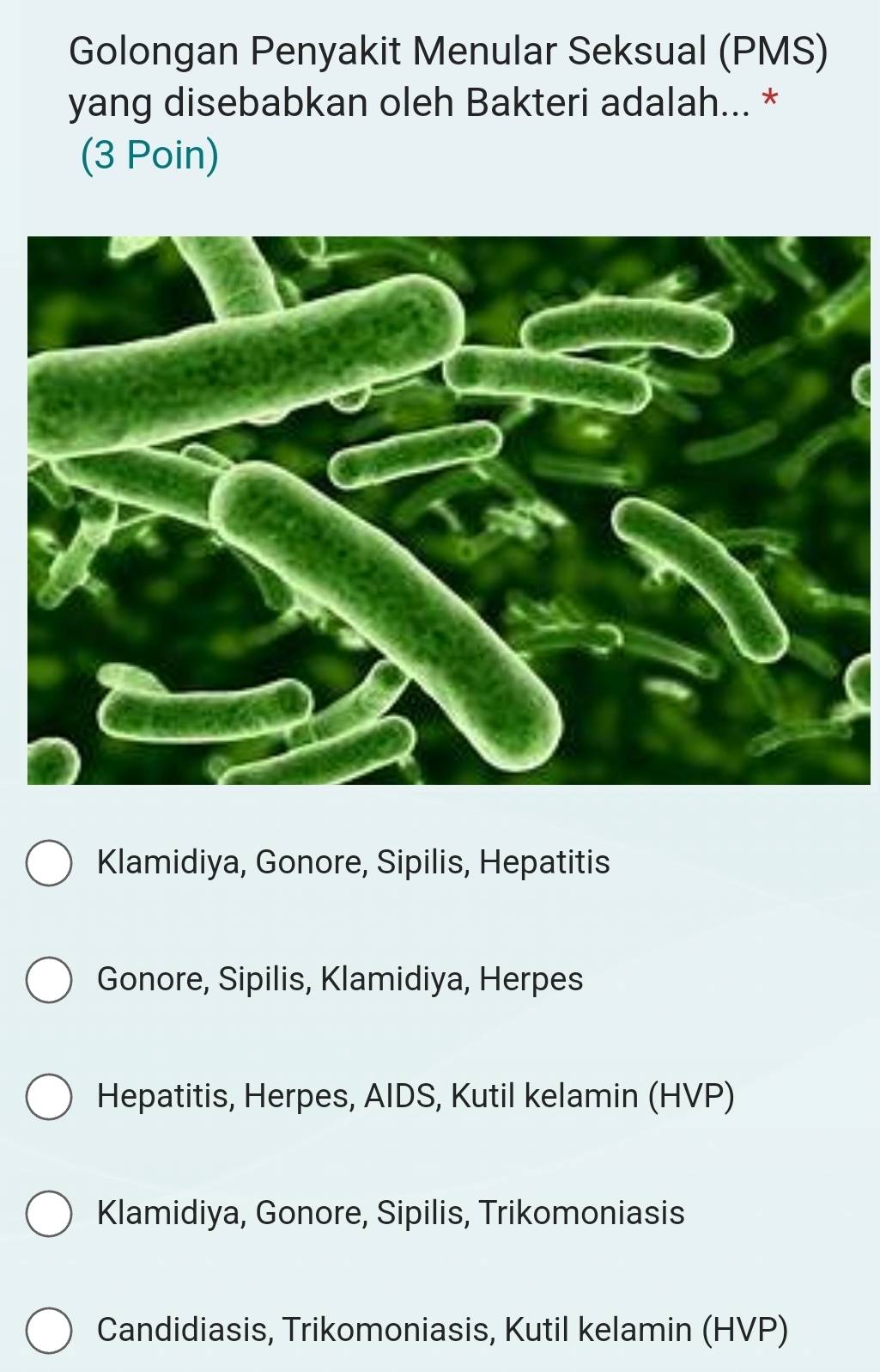 Golongan Penyakit Menular Seksual (PMS)
yang disebabkan oleh Bakteri adalah... *
(3 Poin)
Klamidiya, Gonore, Sipilis, Hepatitis
Gonore, Sipilis, Klamidiya, Herpes
Hepatitis, Herpes, AIDS, Kutil kelamin (HVP)
Klamidiya, Gonore, Sipilis, Trikomoniasis
Candidiasis, Trikomoniasis, Kutil kelamin (HVP)