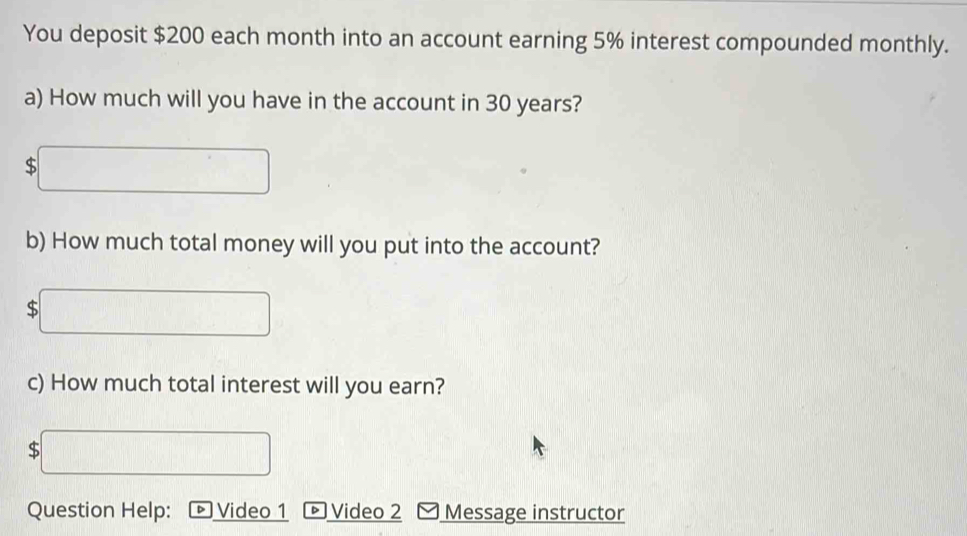 You deposit $200 each month into an account earning 5% interest compounded monthly. 
a) How much will you have in the account in 30 years?
$
b) How much total money will you put into the account? 
c) How much total interest will you earn?
$
Question Help: Video 1 Video 2 Message instructor