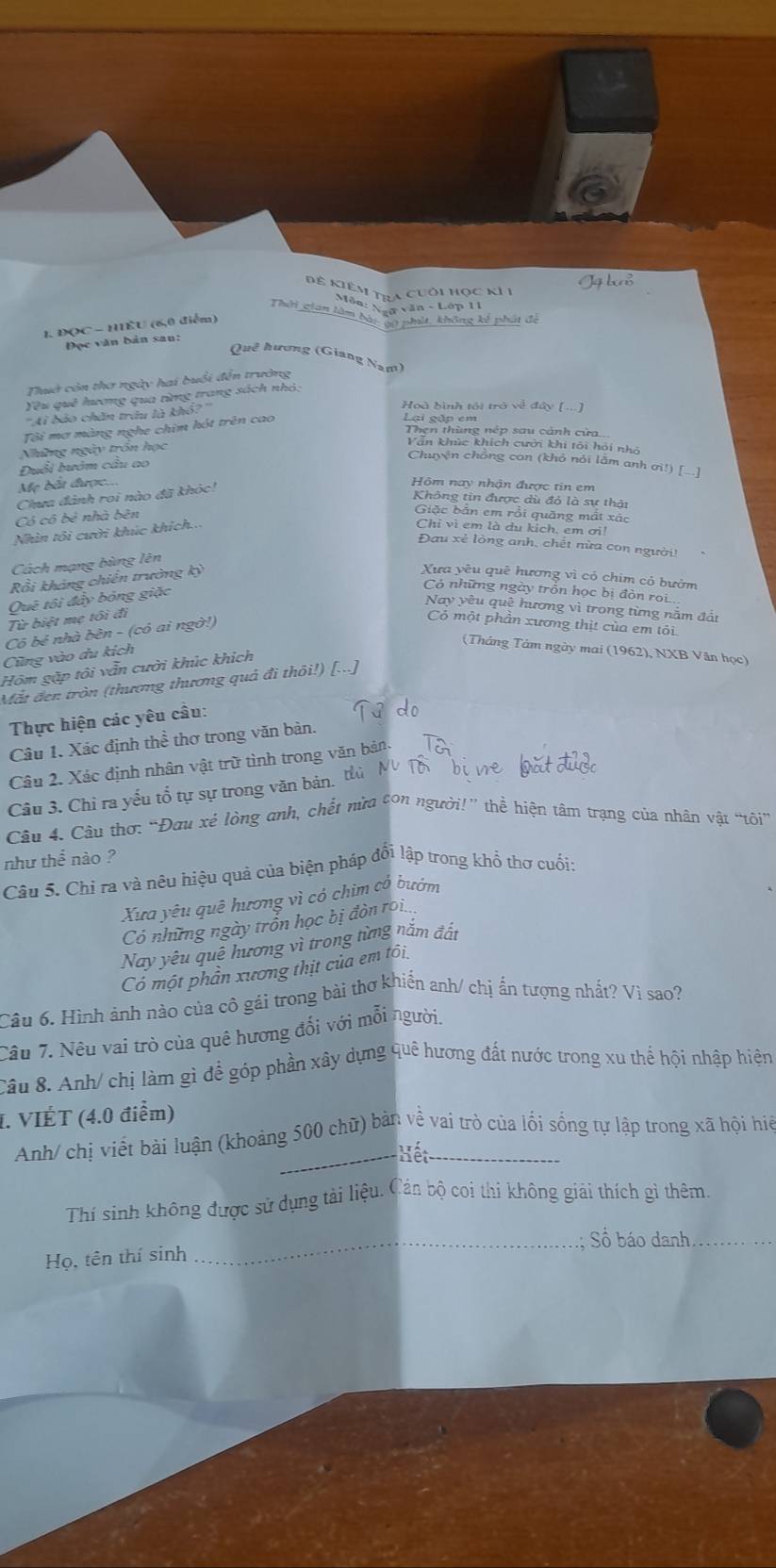 Để Kiêm tra cuối học kI 1
Môn: Naữ văn - Lớp 11
Thời gian làm bài gộ phát, không kế phát đã
1. ĐQC - HIÈU (6,0 điểm)
Đọc văn bản san:
Quê hương (Giang Nam)
Thuờ còn thơ ngày hai buổi đến trường
Yêu quê hương qua từng trang sách nhỏ;
''Ai bảo chăn trêu là khổ?''
Hoà bình tối trở về đây [...]
Tôi mơ màng nghe chim hót trên cao
Lại gặp em
Then thùng nệp sau cảnh cửa,
Những ngày trồn học
Vẫn khúc khích cưới khi tôi hỏi nhó
Chuyện chông con (khỏ nói lẫm anh ơì!) []
Duổi hướm câu ao
Mẹ bắt được..
Chưa đánh roi nào đã khóc!
Hôm nay nhận được tin em
Không tin được dù đỏ là sự thải
Có cô bẻ nhà bên
Giặc bản em rồi quǎng mất xác
Nhìn tôi cười khúc khích..
Chi vì em là du kịch, em ơi!
Đau xẻ lòng anh, chết nửa con người
Cách mạng bùng lên
Rổi khảng chiến trường kỳ
Xưa yêu quê hương vì có chim có bườm
Có những ngày trồn học bị đòn rọi
Quê tôi đẩy bóng giặc
Nay yêu quê hương vì trong từng nằm đất
Từ biệt mẹ tôi đi
Cô bé nhà bên - (có ai ngờ!)
Có một phân xương thịt của em tôi
Cũng vào du kích
(Tháng Tảm ngày mai (1962), NXB Văn học)
Hóm gặp tôi vẫn cười khúc khích
Mắt đen tròn (thương thương quả đi thôi!) [...]
Thực hiện các yêu cầu:
Câu 1. Xác định thể thơ trong văn bàn.
Câu 2. Xác định nhân vật trữ tình trong văn bản.
Câu 3. Chỉ ra yếu tổ tự sự trong văn bản. t
Câu 4. Câu thơ: “Đau xé lòng anh, chết nừa con người!” thể hiện tâm trạng của nhân vật "tôi
như thể nào ?
Câu 5. Chỉ ra và nêu hiệu quả của biện pháp đổi lập trong khổ thơ cuối:
Xưa yêu quê hương vì có chim cổ bướm
Có những ngày trồn học bị đòn roi
Nay yêu quê hương vì trong từng năm đất
Có một phần xương thịt của em tôi
Câu 6. Hình ảnh nào của cô gái trong bài thơ khiển anh/ chị ẩn tượng nhất? Vì sao?
Câu 7. Nêu vai trò của quê hương đổi với mỗi người.
Câu 8. Anh/ chị làm gì để góp phần xây dựng quê hương đất nước trong xu thể hội nhập hiện
I. VIÉT (4.0 điểm)
Anh/ chị viết bài luận (khoảng 500 chữ) bản về vai trò của lối sống tự lập trong xã hội hiệ
ết
Thí sinh không được sử dụng tải liệu. Cản bộ coi thi không giải thích gi thêm.
_.; Số báo danh_
Họ, tên thí sinh