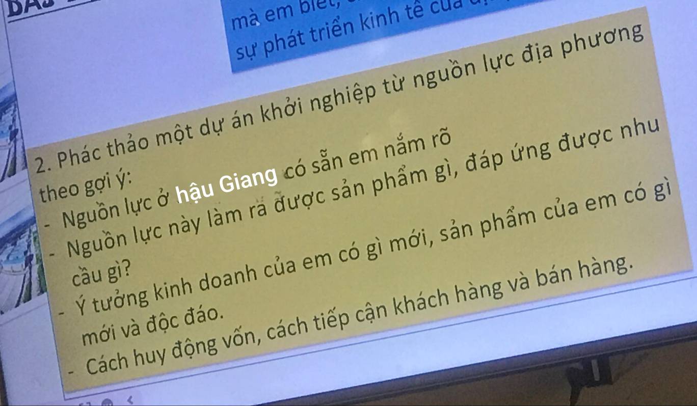 DA 
mà em biet, 
sự phát triển kinh tê của 
2. Phác thảo một dự án khởi nghiệp từ nguồn lực địa phương 
theo gợi ý: Nguồn lực này làm ra được sản phẩm gì, đáp ứng được như 
- Nguồn lực ở hậu Giang có sẵn em nắm rõ 
- Ý tưởng kinh doanh của em có gì mới, sản phẩm của em có g 
cầu gì? 
Cách huy động vốn, cách tiếp cận khách hàng và bán hàng 
mới và độc đáo.