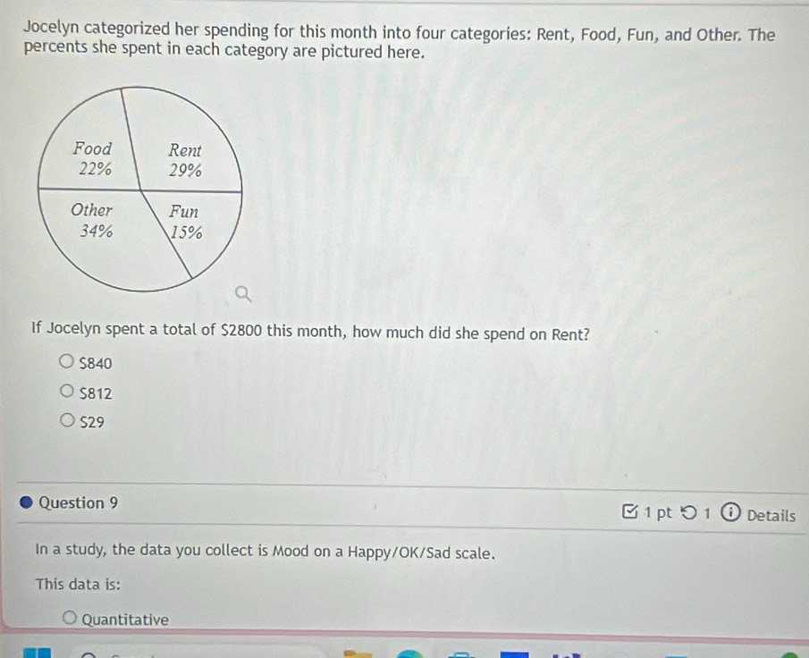 Jocelyn categorized her spending for this month into four categories: Rent, Food, Fun, and Other. The
percents she spent in each category are pictured here.
If Jocelyn spent a total of $2800 this month, how much did she spend on Rent?
$840
$812
S29
Question 9 C 1 pt つ 1 ⓘ Details
In a study, the data you collect is Mood on a Happy/OK/Sad scale.
This data is:
Quantitative