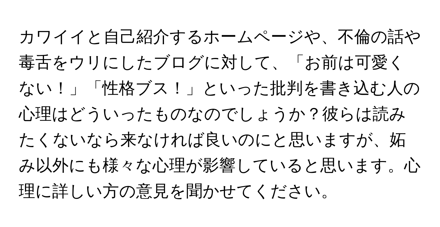 カワイイと自己紹介するホームページや、不倫の話や毒舌をウリにしたブログに対して、「お前は可愛くない！」「性格ブス！」といった批判を書き込む人の心理はどういったものなのでしょうか？彼らは読みたくないなら来なければ良いのにと思いますが、妬み以外にも様々な心理が影響していると思います。心理に詳しい方の意見を聞かせてください。