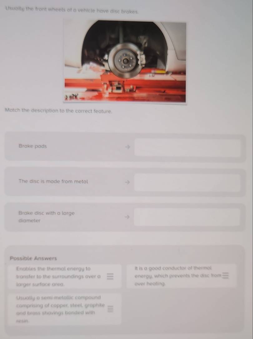 Usually the front wheels of a vehicle have disc brakes.
Match the description to the correct feature.
Brake pads
The disc is made from metal
Brake disc with a large
diameter
Possible Answers
Enables the thermal energy to It is a good conductor of thermal.
transfer to the surroundings over a energy, which prevents the disc from
larger surface area. over heating.
Usually a semi-metallic compound
comprising of copper, steel, graphite
and brass shavings bonded with
resin.