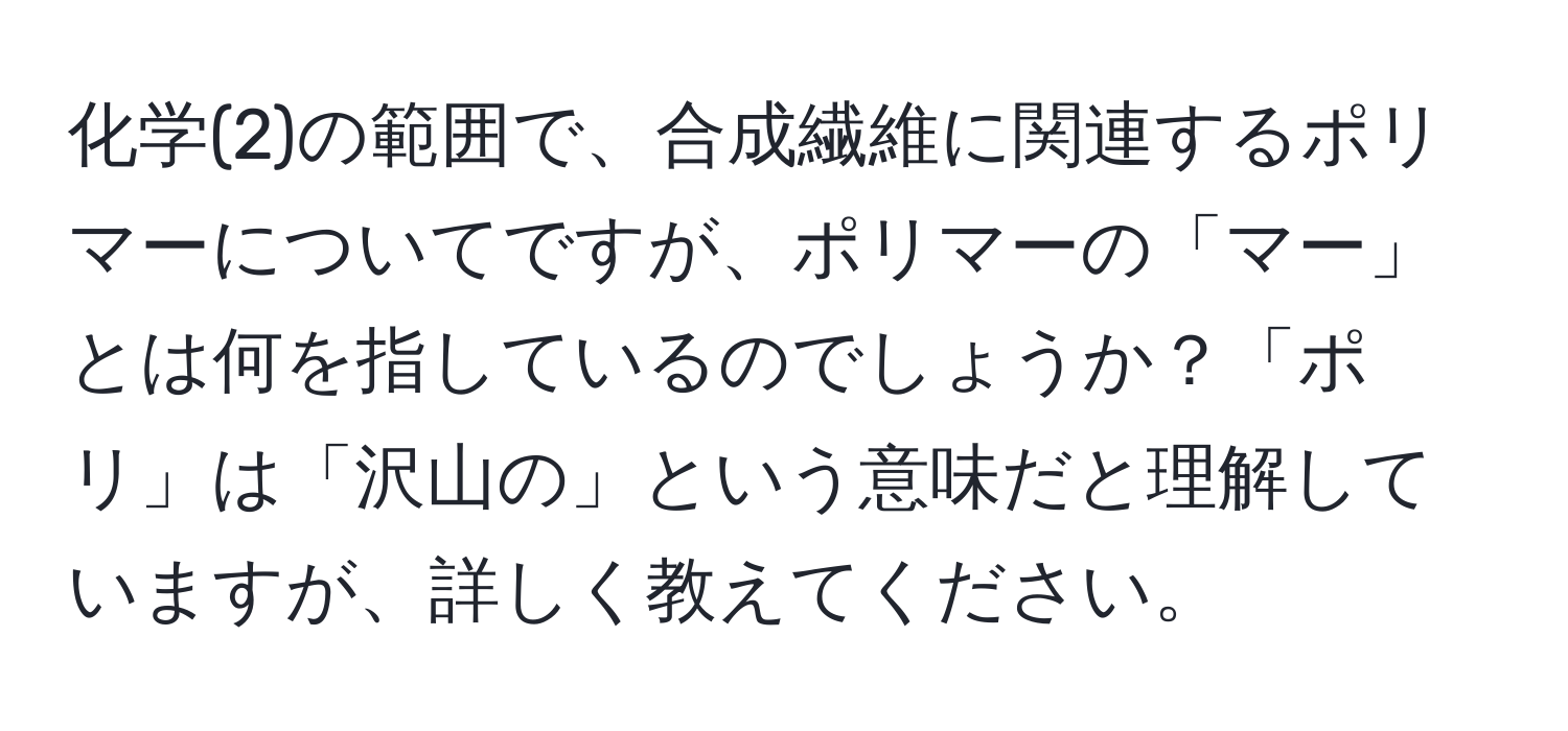 化学(2)の範囲で、合成繊維に関連するポリマーについてですが、ポリマーの「マー」とは何を指しているのでしょうか？「ポリ」は「沢山の」という意味だと理解していますが、詳しく教えてください。