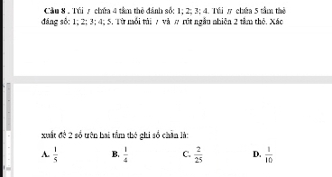 Cầu 8 . Túi 7 chứa 4 tâm thẻ đánh số: 1; 2; 3; 4. Túi π chứa 5 tầm thể
đng số: 1; 2 : 3; 4; 5. Từ mỗi tải 7 và π rút ngẫu nhiên 2 tâm thỏ. Xác
xuất đề 2 số trên hai tầm thẻ ghi số chân là:
A.  1/5  B.  1/4  C.  2/25  D.  1/10 